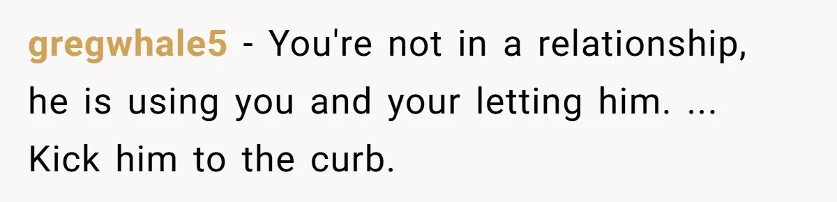 gregwhale5 − You're not in a relationship, he is using you and your letting him. ... Kick him to the curb.