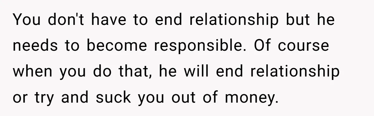You don't have to end relationship but he needs to become responsible. Of course when you do that, he will end relationship or try and suck you out of money.