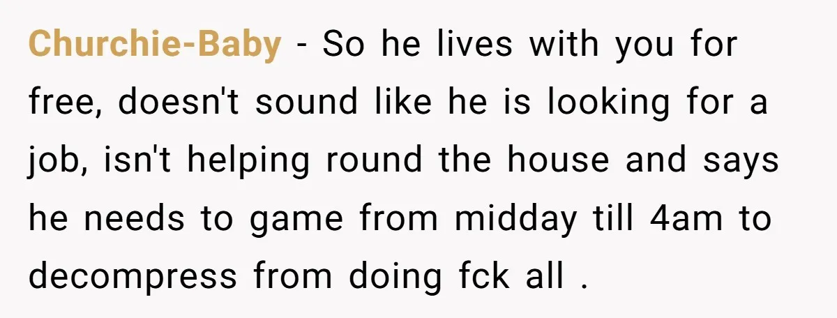 Churchie-Baby − So he lives with you for free, doesn't sound like he is looking for a job, isn't helping round the house and says he needs to game from...