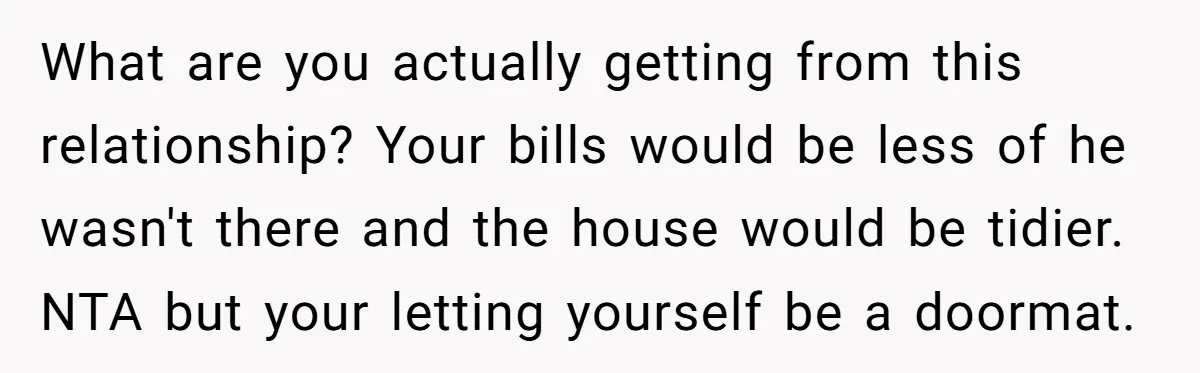 What are you actually getting from this relationship? Your bills would be less of he wasn't there and the house would be tidier. NTA but your letting yourself be a...