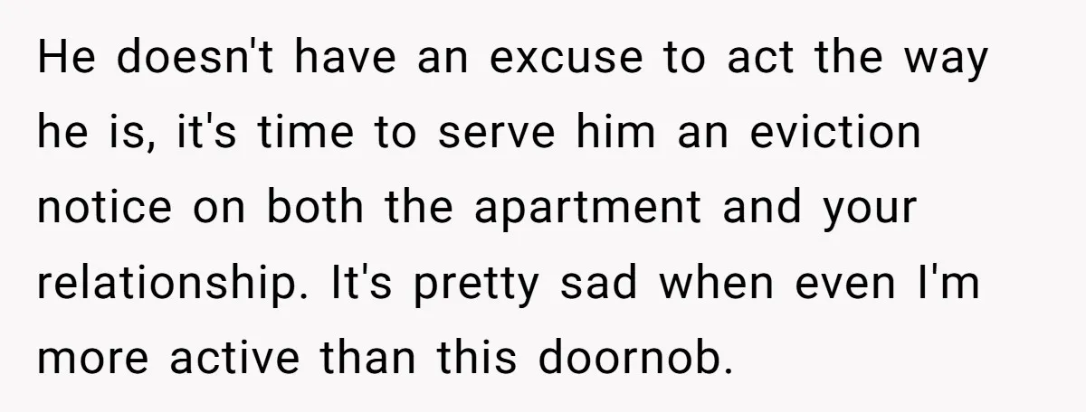 He doesn't have an excuse to act the way he is, it's time to serve him an eviction notice on both the apartment and your relationship. It's pretty sad when...