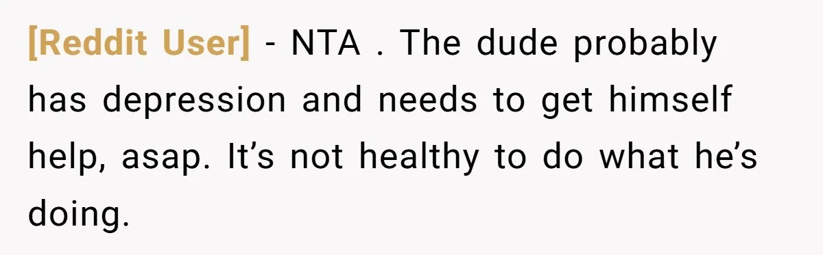 [Reddit User] − NTA . The dude probably has depression and needs to get himself help, asap. It’s not healthy to do what he’s doing.