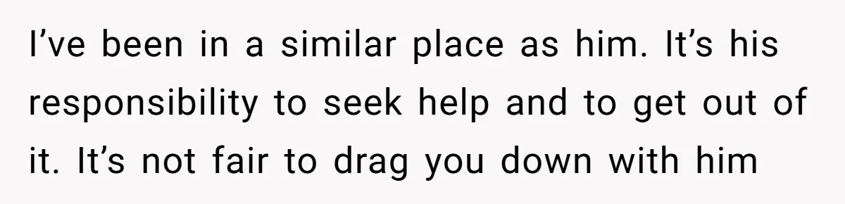 I’ve been in a similar place as him. It’s his responsibility to seek help and to get out of it. It’s not fair to drag you down with him