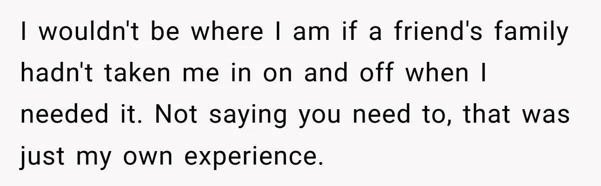 I wouldn't be where I am if a friend's family hadn't taken me in on and off when I needed it. Not saying you need to, that was just my...