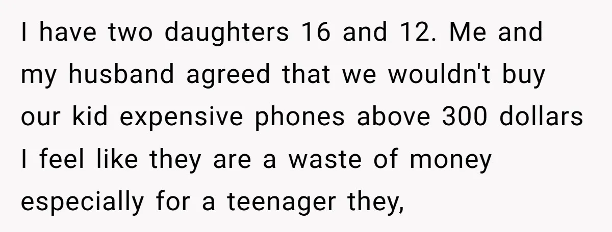 I have two daughters 16 and 12. Me and my husband agreed that we wouldn't buy our kid expensive phones above 300 dollars I feel like they are a waste...