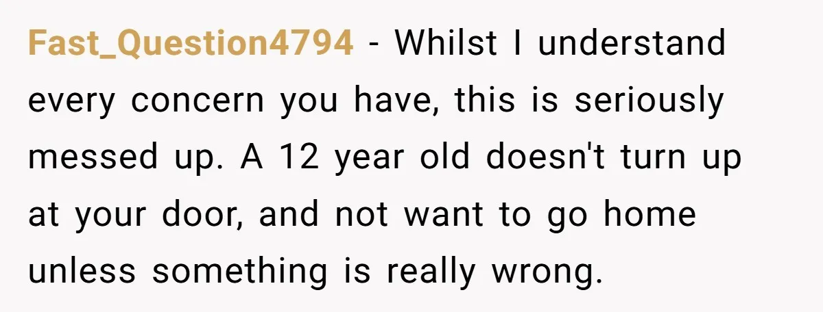 Fast_Question4794 − Whilst I understand every concern you have, this is seriously messed up. A 12 year old doesn't turn up at your door, and not want to go home...