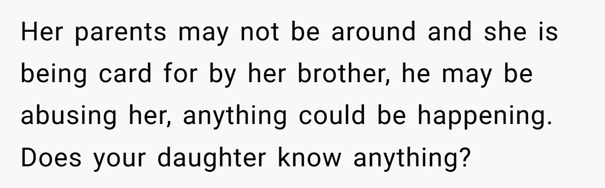 Her parents may not be around and she is being card for by her brother, he may be abusing her, anything could be happening. Does your daughter know anything?
