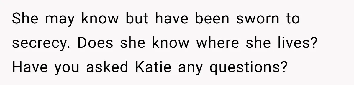 She may know but have been sworn to secrecy. Does she know where she lives? Have you asked Katie any questions?