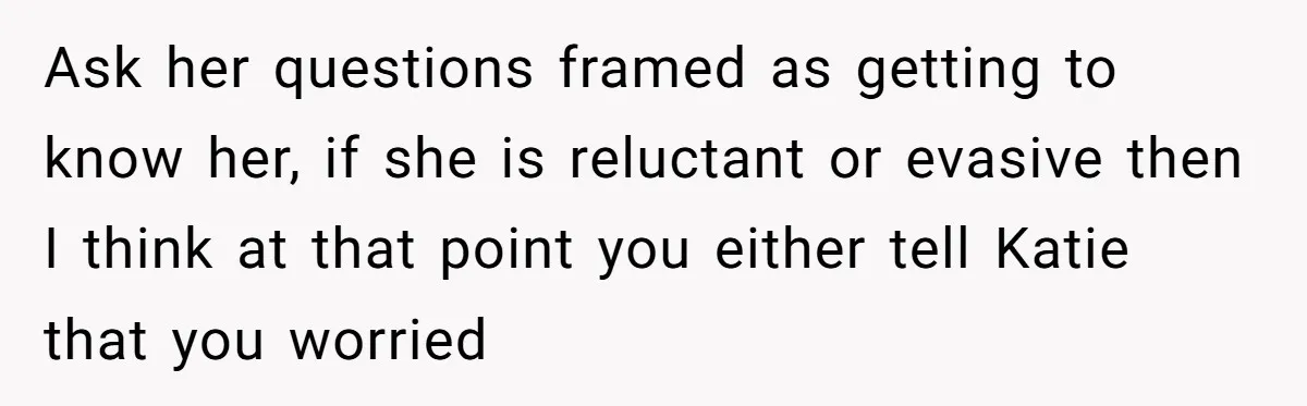 Ask her questions framed as getting to know her, if she is reluctant or evasive then I think at that point you either tell Katie that you worried