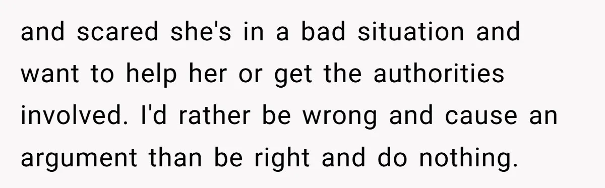 and scared she's in a bad situation and want to help her or get the authorities involved. I'd rather be wrong and cause an argument than be right and do...