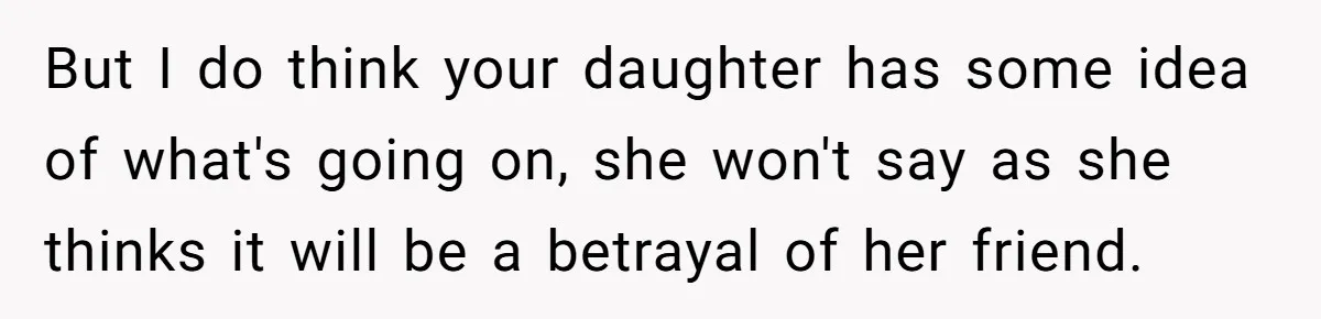 But I do think your daughter has some idea of what's going on, she won't say as she thinks it will be a betrayal of her friend.