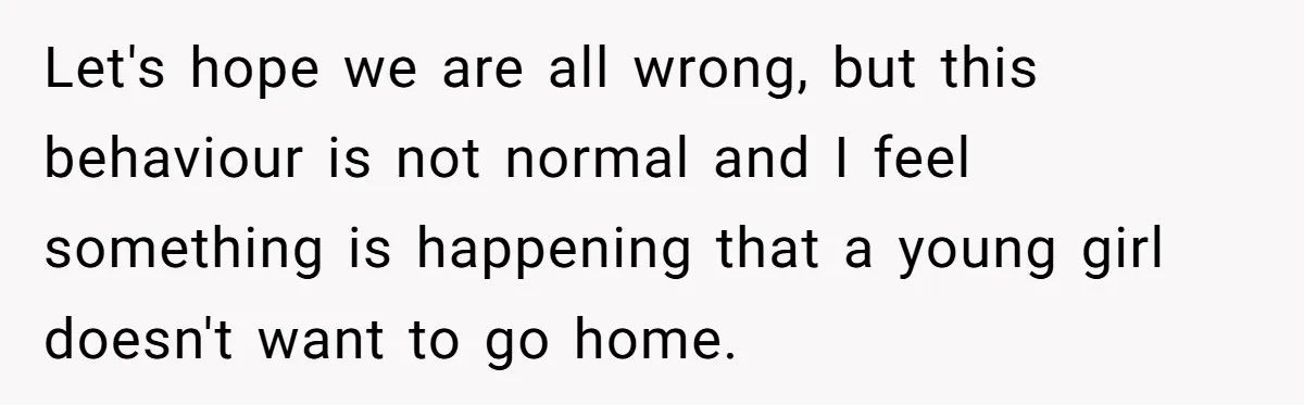 Let's hope we are all wrong, but this behaviour is not normal and I feel something is happening that a young girl doesn't want to go home.