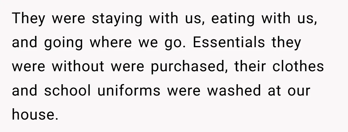 They were staying with us, eating with us, and going where we go. Essentials they were without were purchased, their clothes and school uniforms were washed at our house.