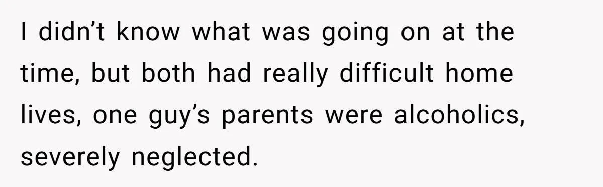 I didn’t know what was going on at the time, but both had really difficult home lives, one guy’s parents were alcoholics, severely neglected.