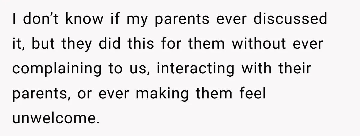 I don’t know if my parents ever discussed it, but they did this for them without ever complaining to us, interacting with their parents, or ever making them feel unwelcome.