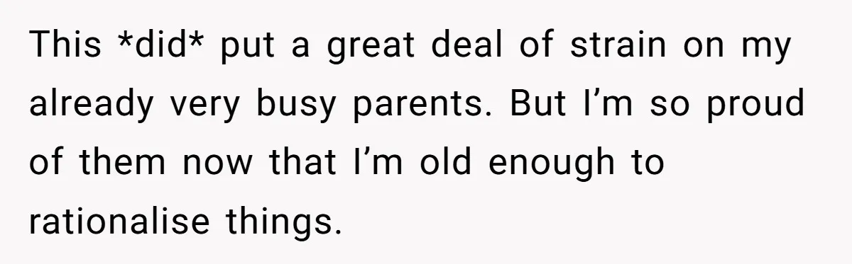 This *did* put a great deal of strain on my already very busy parents. But I’m so proud of them now that I’m old enough to rationalise things.