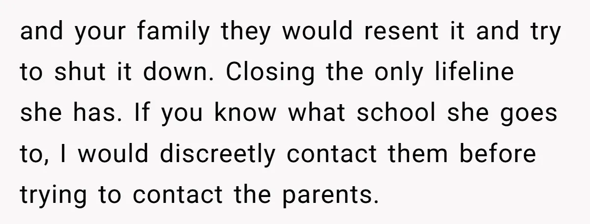 and your family they would resent it and try to shut it down. Closing the only lifeline she has. If you know what school she goes to, I would discreetly...