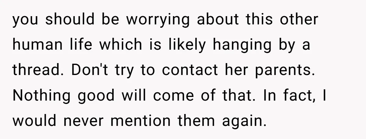 you should be worrying about this other human life which is likely hanging by a thread. Don't try to contact her parents. Nothing good will come of that. In fact,...