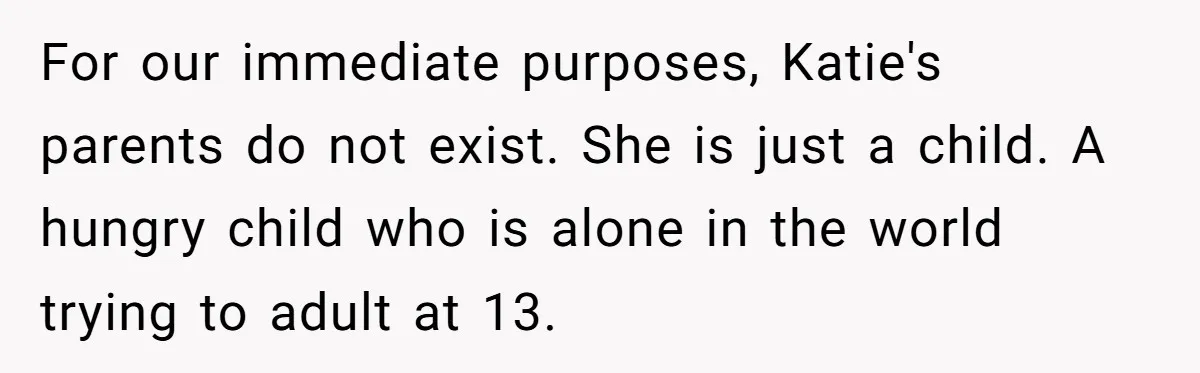 For our immediate purposes, Katie's parents do not exist. She is just a child. A hungry child who is alone in the world trying to adult at 13.