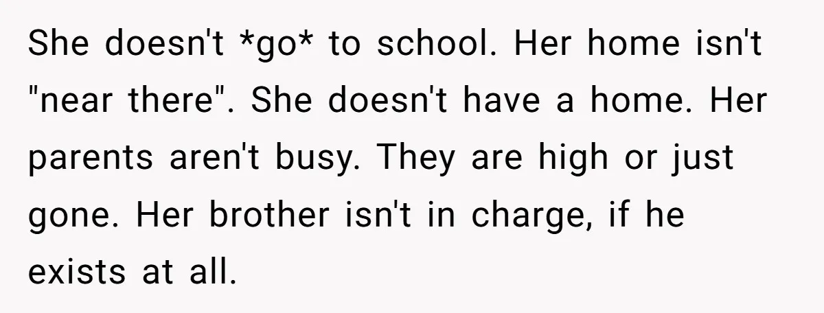 She doesn't *go* to school. Her home isn't "near there". She doesn't have a home. Her parents aren't busy. They are high or just gone. Her brother isn't in charge,...