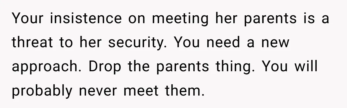 Your insistence on meeting her parents is a threat to her security. You need a new approach. Drop the parents thing. You will probably never meet them.