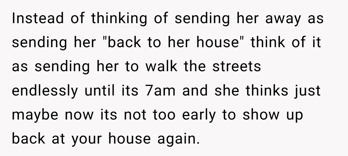 Instead of thinking of sending her away as sending her "back to her house" think of it as sending her to walk the streets endlessly until its 7am and she...