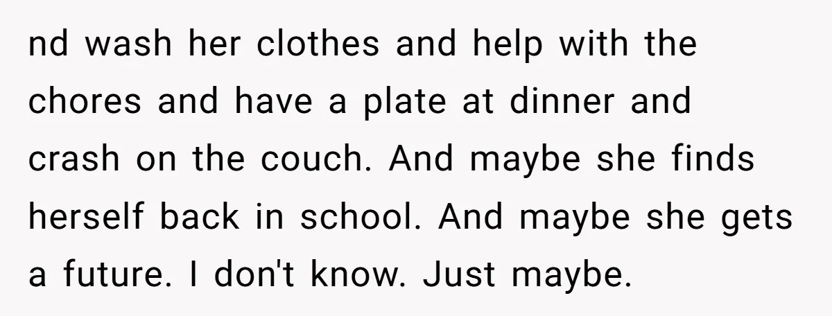nd wash her clothes and help with the chores and have a plate at dinner and crash on the couch. And maybe she finds herself back in school. And maybe...