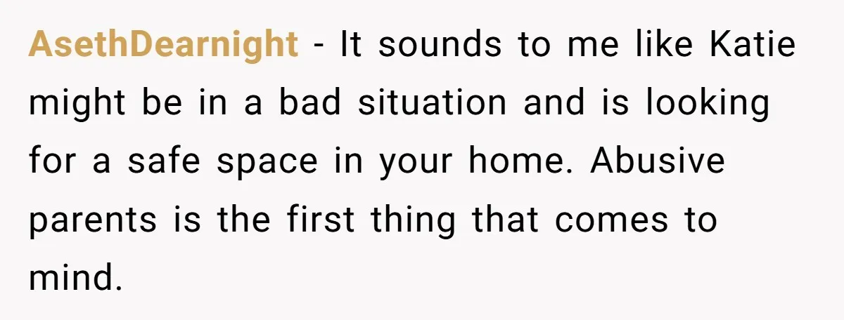 AsethDearnight − It sounds to me like Katie might be in a bad situation and is looking for a safe space in your home. Abusive parents is the first thing...
