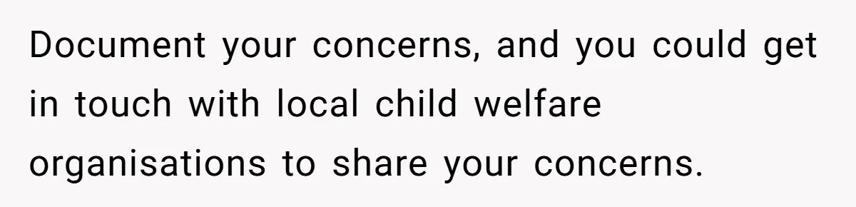 Document your concerns, and you could get in touch with local child welfare organisations to share your concerns.