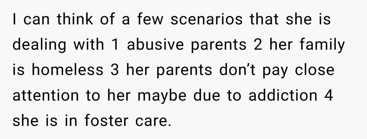 I can think of a few scenarios that she is dealing with 1 abusive parents 2 her family is homeless 3 her parents don’t pay close attention to her maybe...