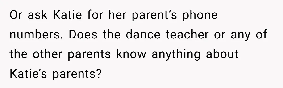Or ask Katie for her parent’s phone numbers. Does the dance teacher or any of the other parents know anything about Katie’s parents?