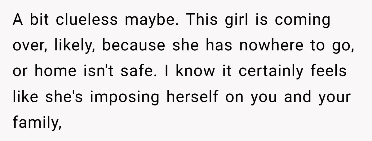 A bit clueless maybe. This girl is coming over, likely, because she has nowhere to go, or home isn't safe. I know it certainly feels like she's imposing herself on...