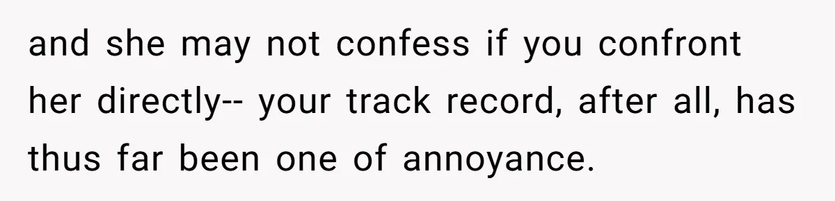 and she may not confess if you confront her directly-- your track record, after all, has thus far been one of annoyance.