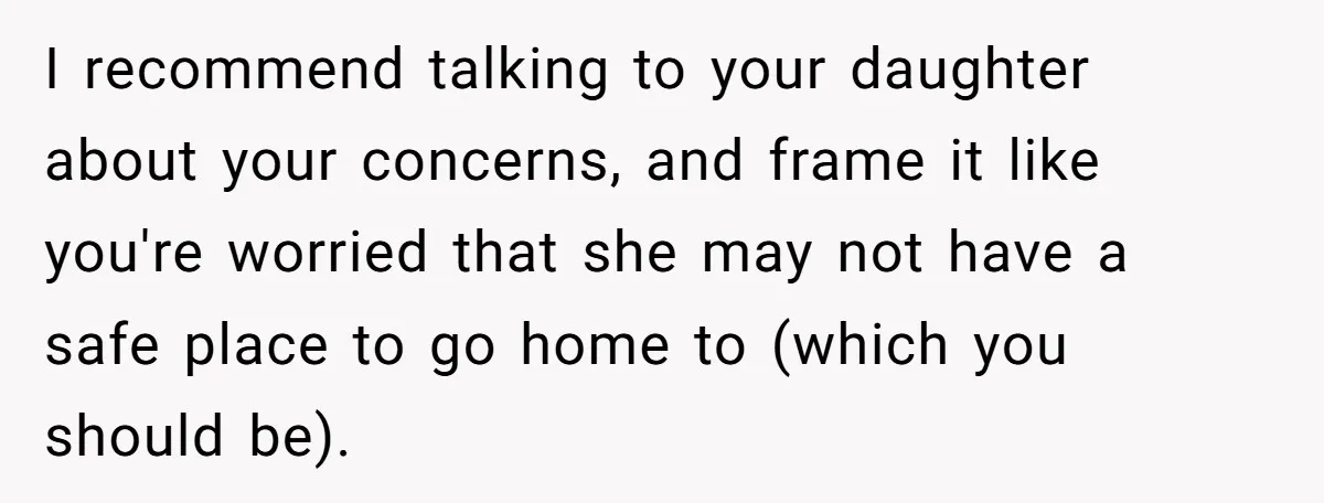 I recommend talking to your daughter about your concerns, and frame it like you're worried that she may not have a safe place to go home to (which you should...