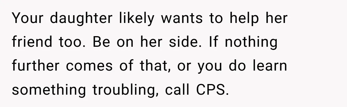 Your daughter likely wants to help her friend too. Be on her side. If nothing further comes of that, or you do learn something troubling, call CPS.