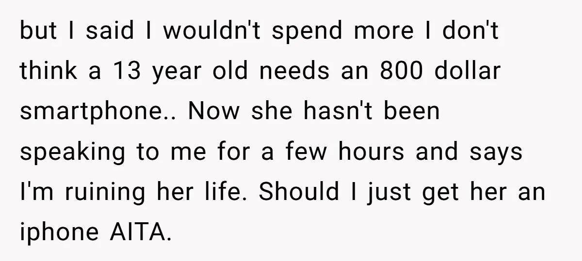 but I said I wouldn't spend more I don't think a 13 year old needs an 800 dollar smartphone.. Now she hasn't been speaking to me for a few hours...