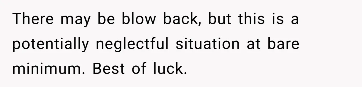 There may be blow back, but this is a potentially neglectful situation at bare minimum. Best of luck.