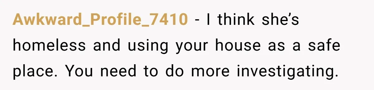 Awkward_Profile_7410 − I think she’s homeless and using your house as a safe place. You need to do more investigating.