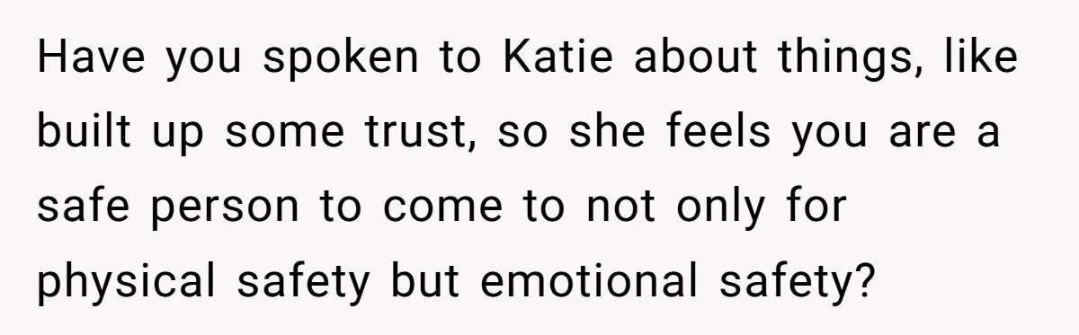 Have you spoken to Katie about things, like built up some trust, so she feels you are a safe person to come to not only for physical safety but emotional...