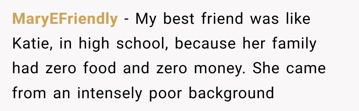MaryEFriendly − My best friend was like Katie, in high school, because her family had zero food and zero money. She came from an intensely poor background