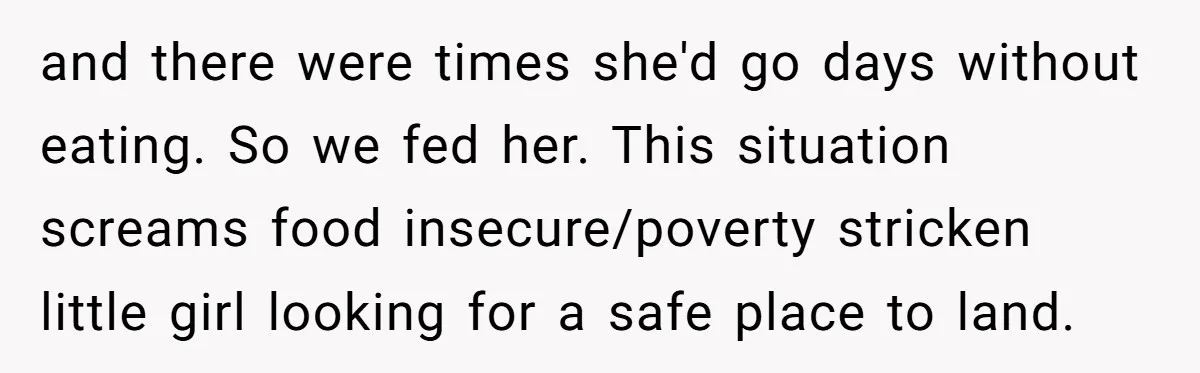 and there were times she'd go days without eating. So we fed her. This situation screams food insecure/poverty stricken little girl looking for a safe place to land.
