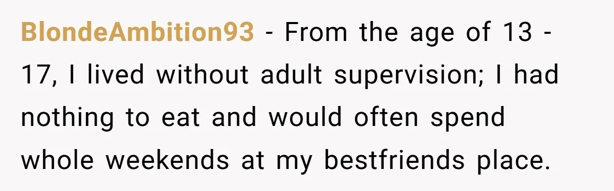 BlondeAmbition93 − From the age of 13 - 17, I lived without adult supervision; I had nothing to eat and would often spend whole weekends at my bestfriends place.