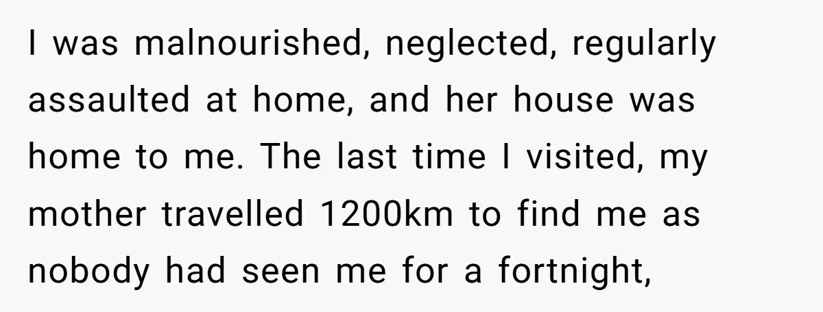 I was malnourished, neglected, regularly assaulted at home, and her house was home to me. The last time I visited, my mother travelled 1200km to find me as nobody had...