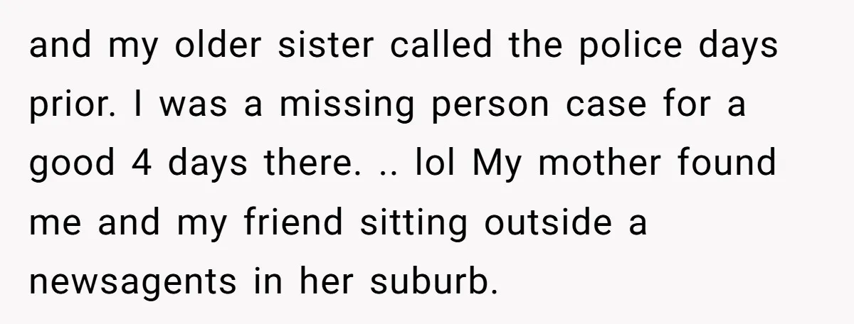and my older sister called the police days prior. I was a missing person case for a good 4 days there. .. lol My mother found me and my friend...