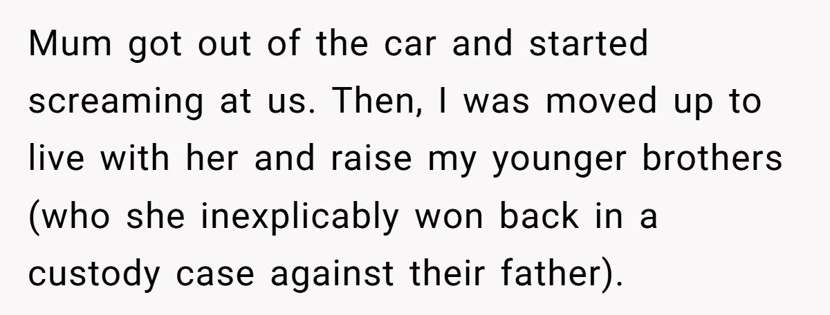 Mum got out of the car and started screaming at us. Then, I was moved up to live with her and raise my younger brothers (who she inexplicably won back...