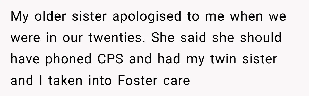 My older sister apologised to me when we were in our twenties. She said she should have phoned CPS and had my twin sister and I taken into Foster care