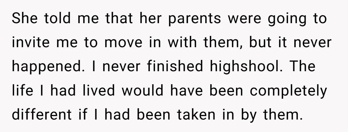 She told me that her parents were going to invite me to move in with them, but it never happened. I never finished highshool. The life I had lived would...