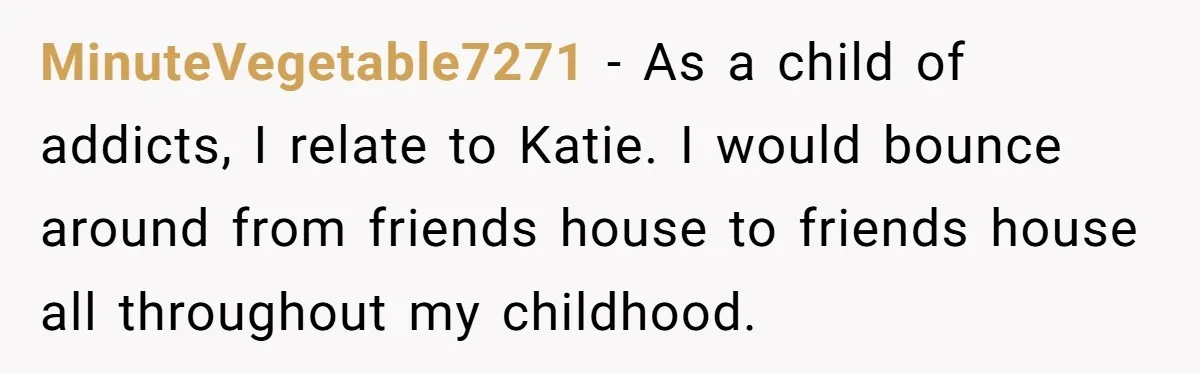 MinuteVegetable7271 − As a child of addicts, I relate to Katie. I would bounce around from friends house to friends house all throughout my childhood.