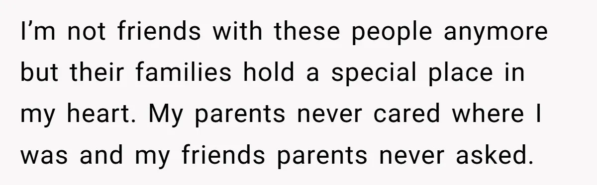 I’m not friends with these people anymore but their families hold a special place in my heart. My parents never cared where I was and my friends parents never asked.