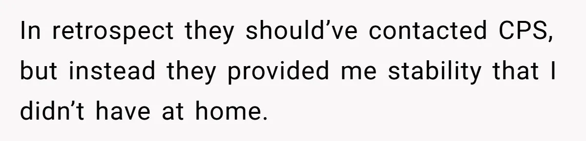 In retrospect they should’ve contacted CPS, but instead they provided me stability that I didn’t have at home.